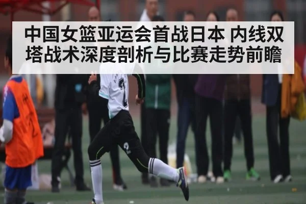 中国女篮亚运会首战日本 内线双塔战术深度剖析与比赛走势前瞻（williamhill）