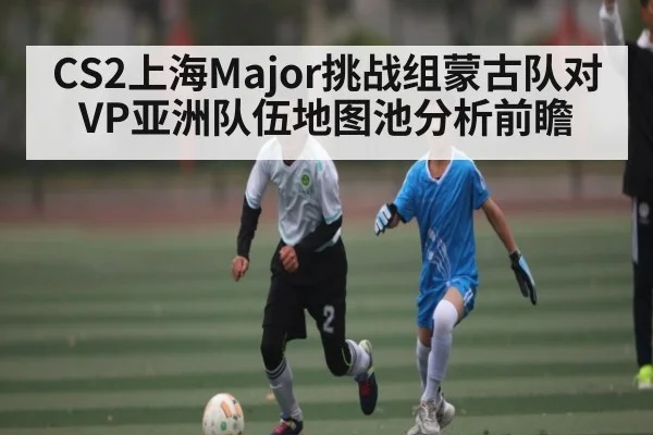 CS2上海Major挑战组蒙古队对VP亚洲队伍地图池分析前瞻