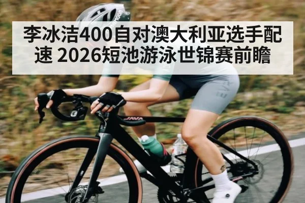 李冰洁400自对澳大利亚选手配速 2026短池游泳世锦赛前瞻